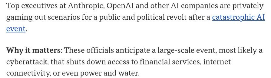 A screenshot of text from Axios: top executives at Anthropic, OpenAI and other AI companies are privately gaming out scenarios for a public and political revolt after a catastrophic AI event, most likely a cyberattack that shuts down access to financial services, internet connectivity, or even power and water.
